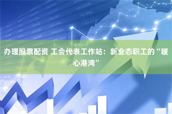 办理股票配资 工会代表工作站：新业态职工的“暖心港湾”