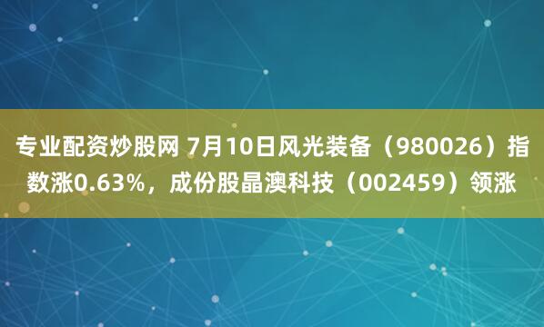 专业配资炒股网 7月10日风光装备（980026）指数涨0.63%，成份股晶澳科技（002459）领涨