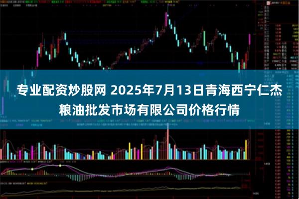 专业配资炒股网 2025年7月13日青海西宁仁杰粮油批发市场有限公司价格行情