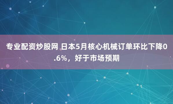 专业配资炒股网 日本5月核心机械订单环比下降0.6%，好于市场预期
