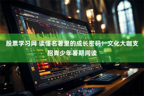 股票学习网 读懂名著里的成长密码！文化大咖支招青少年暑期阅读