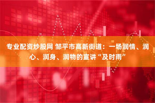 专业配资炒股网 邹平市高新街道：一场润情、润心、润身、润物的宣讲“及时雨”