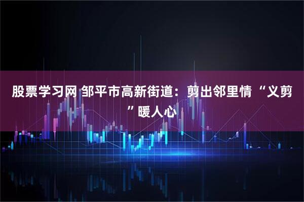 股票学习网 邹平市高新街道：剪出邻里情 “义剪”暖人心