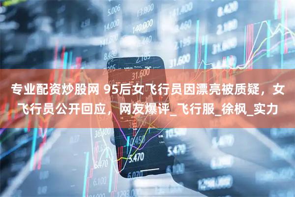 专业配资炒股网 95后女飞行员因漂亮被质疑，女飞行员公开回应，网友爆评_飞行服_徐枫_实力