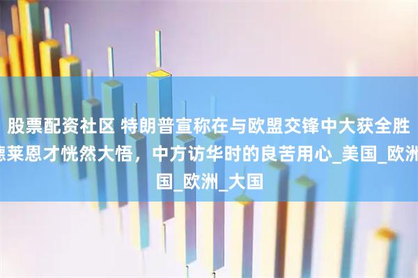股票配资社区 特朗普宣称在与欧盟交锋中大获全胜，冯德莱恩才恍然大悟，中方访华时的良苦用心_美国_欧洲_大国