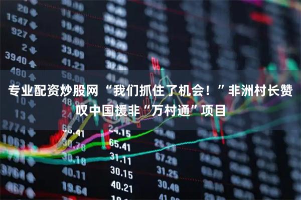 专业配资炒股网 “我们抓住了机会！”非洲村长赞叹中国援非“万村通”项目