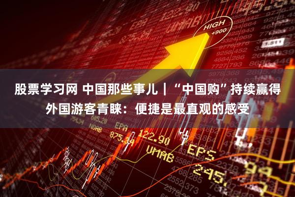 股票学习网 中国那些事儿｜“中国购”持续赢得外国游客青睐：便捷是最直观的感受