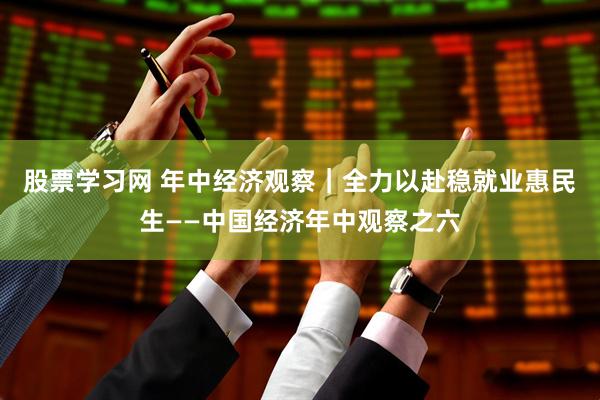 股票学习网 年中经济观察｜全力以赴稳就业惠民生——中国经济年中观察之六